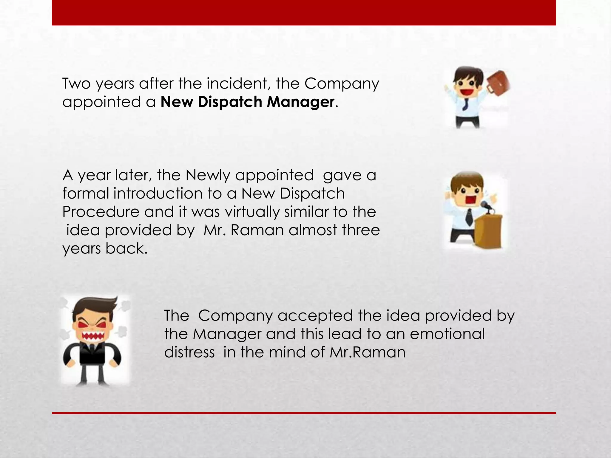 Two years after the incident, the Company
appointed a New Dispatch Manager.

A year later, the Newly appointed gave a
formal introduction to a New Dispatch
Procedure and it was virtually similar to the
idea provided by Mr. Raman almost three
years back.

The Company accepted the idea provided by
the Manager and this lead to an emotional
distress in the mind of Mr.Raman

 