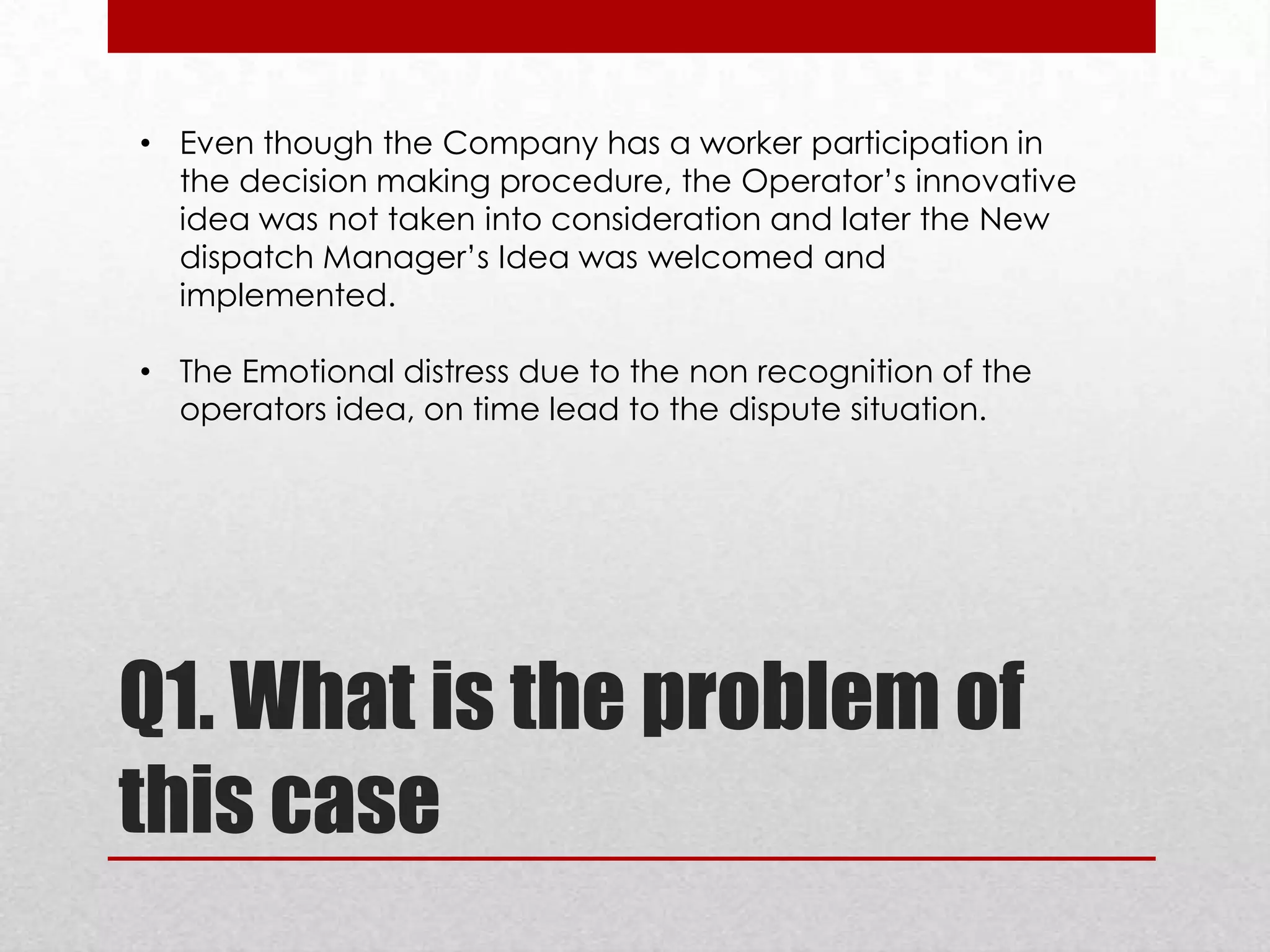 • Even though the Company has a worker participation in
the decision making procedure, the Operator’s innovative
idea was not taken into consideration and later the New
dispatch Manager’s Idea was welcomed and
implemented.
• The Emotional distress due to the non recognition of the
operators idea, on time lead to the dispute situation.

Q1. What is the problem of
this case

 