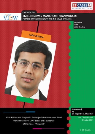 Akhil Krishna
ET CASES
October 2014
Interviewed
by
Dr. Nagendra V. Chowdary
Interview
with
Akhil Krishna
Ref. OB-1-0033B/1Akhil Krishna was Manjunath Shanmugam's batch mate and friend
from IIM-Lucknow (2003 Batch) and a supporter
of the movie – ‘Manjunath’
CASE VIEW ON
IIM LUCKNOW’S MANJUNATH SHANMUGAM:
PURPOSE-DRIVEN PERSONALITY AND THE VALUE OF VALUES
 
