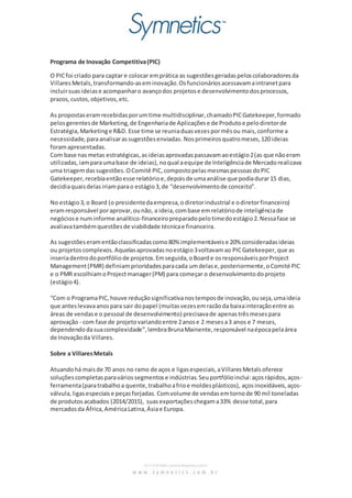 Programa de Inovação Competitiva(PIC)
O PICfoi criado para captar e colocar emprática as sugestõesgeradaspeloscolaboradoresda
VillaresMetals,transformando-aseminovação.Osfuncionáriosacessavamaintranetpara
incluirsuasideiase acompanharo avançodos projetose desenvolvimentodosprocessos,
prazos,custos,objetivos,etc.
As propostaseramrecebidasporumtime multidisciplinar,chamadoPICGatekeeper,formado
pelosgerentesde Marketing,de Engenhariade Aplicaçõese de Produtoe pelodiretorde
Estratégia,Marketinge R&D. Esse time se reuniaduasvezespormêsou mais,conforme a
necessidade,paraanalisarassugestõesenviadas. Nosprimeirosquatromeses,120 ideias
foramapresentadas.
Com base nasmetas estratégicas,asideiasaprovadaspassavamaoestágio2(as que nãoeram
utilizadas,iamparaumabase de ideias),noqual aequipe de Inteligênciade Mercadorealizava
uma triagemdassugestões.OComitê PIC,compostopelasmesmaspessoasdoPIC
Gatekeeper,recebiaentãoesse relatórioe,depoisde umaanálise que podiadurar15 dias,
decidiaquaisdelasiriamparao estágio3,de “desenvolvimentode conceito”.
No estágio3, o Board (o presidentedaempresa,o diretorindustrial e odiretorfinanceiro)
eramresponsável poraprovar,ounão, a ideia,combase emrelatóriode inteligênciade
negóciose numinforme analítico-financeiropreparadopelotimedoestágio2.Nessafase se
avaliavatambémquestõesde viabilidade técnicae financeira.
As sugestõeseramentãoclassificadascomo80% implementáveise 20% consideradasideias
ou projetoscomplexos.Aquelasaprovadasnoestágio3voltavamao PICGatekeeper,que as
inseriadentrodoportfóliode projetos.Emseguida,oBoarde osresponsáveisporProject
Management(PMR) definiamprioridadesparacada umdelase,posteriormente,oComité PIC
e o PMR escolhiamoProjectmanager(PM) para começar o desenvolvimentodoprojeto
(estágio4).
“Com o ProgramaPIC,houve reduçãosignificativanostemposde inovação,ouseja,umaideia
que anteslevavaanospara sair dopapel (muitasvezesemrazãoda baixainteraçãoentre as
áreas de vendase o pessoal de desenvolvimento) precisavade apenastrêsmesespara
aprovação - com fase de projetovariandoentre 2anose 2 mesesa3 anos e 7 meses,
dependendodasuacomplexidade”,lembraBrunaMainente,responsável naépocapelaárea
de Inovaçãoda Villares.
Sobre a VillaresMetals
Atuandohá maisde 70 anos no ramo de aços e ligasespeciais,aVillaresMetalsoferece
soluçõescompletasparaváriossegmentose indústrias.Seuportfólioinclui:açosrápidos,aços-
ferramenta(paratrabalhoa quente,trabalhoafrioe moldesplásticos), açosinoxidáveis,aços-
válvula,ligasespeciaise peçasforjadas. Comvolume de vendasemtornode 90 mil toneladas
de produtosacabados (2014/2015), suasexportaçõeschegama33% desse total,para
mercadosda África,AméricaLatina,Ásiae Europa.
 