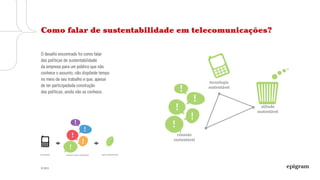 © 2013
O desafio encontrado foi como falar
das políticas de sustentabilidade
da empresa para um público que não
conhece o assunto, não dispõede tempo
no meio de seu trabalho e que, apesar
de ter participadoda construção
das políticas, ainda não as conhece.
Como falar de sustentabilidade em telecomunicações?
 