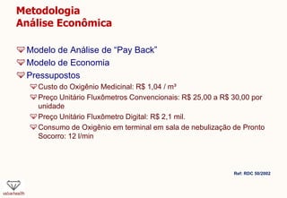 Metodologia
Análise Econômica
Modelo de Análise de “Pay Back”
Modelo de Economia
Pressupostos
Custo do Oxigênio Medicinal: R$ 1,04 / m³
Preço Unitário Fluxômetros Convencionais: R$ 25,00 a R$ 30,00 por
unidade
Preço Unitário Fluxômetro Digital: R$ 2,1 mil.
Consumo de Oxigênio em terminal em sala de nebulização de Pronto
Socorro: 12 l/min
Ref: RDC 50/2002
 