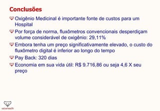 Conclusões
Oxigênio Medicinal é importante fonte de custos para um
Hospital
Por força de norma, fluxômetros convencionais desperdiçam
volume considerável de oxigênio: 29,11%
Embora tenha um preço significativamente elevado, o custo do
fluxômetro digital é inferior ao longo do tempo
Pay Back: 320 dias
Economia em sua vida útil: R$ 9.716,86 ou seja 4,6 X seu
preço
 