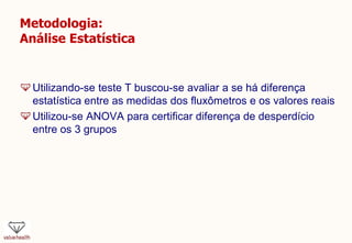 Metodologia:
Análise Estatística
Utilizando-se teste T buscou-se avaliar a se há diferença
estatística entre as medidas dos fluxômetros e os valores reais
Utilizou-se ANOVA para certificar diferença de desperdício
entre os 3 grupos
 
