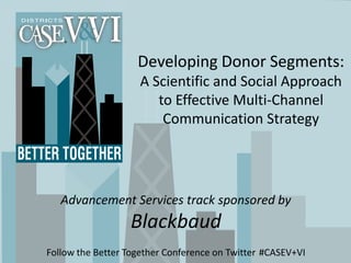 Developing Donor Segments:
                    A Scientific and Social Approach
                       to Effective Multi-Channel
                        Communication Strategy




   Advancement Services track sponsored by
                  Blackbaud
Follow the Better Together Conference on Twitter #CASEV+VI
 