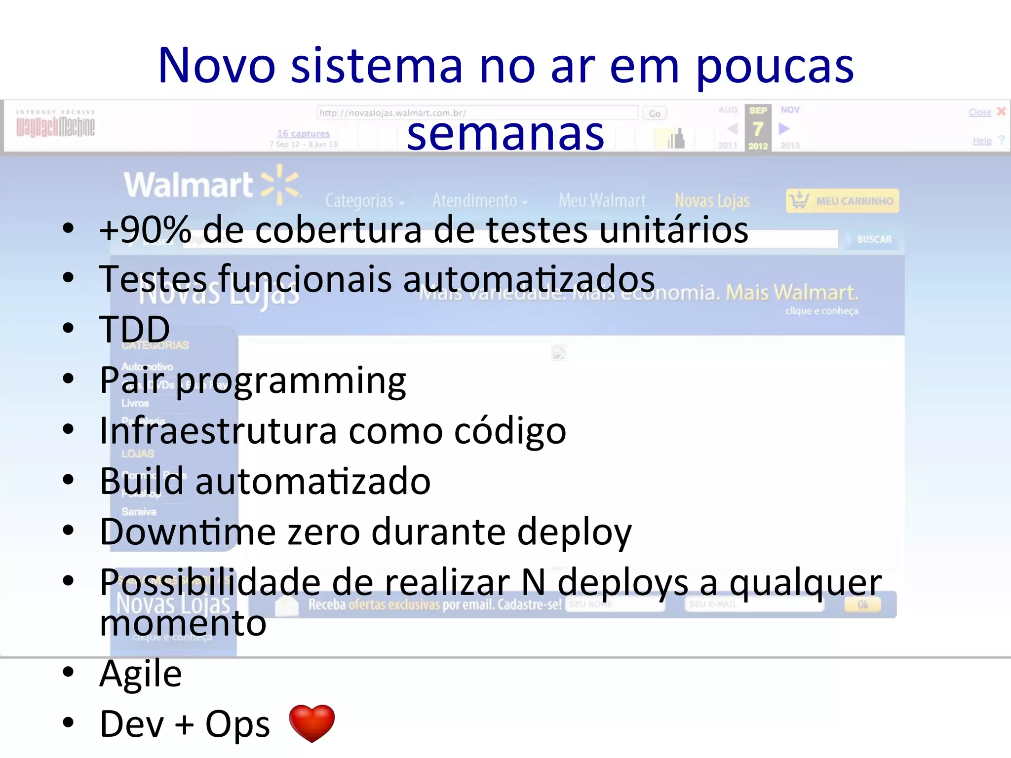 Novo 
sistema 
no 
ar 
em 
poucas 
semanas 
• +90% 
de 
cobertura 
de 
testes 
unitários 
• Testes 
funcionais 
automa&zados 
• TDD 
• Pair 
programming 
• Infraestrutura 
como 
código 
• Build 
automa&zado 
• Down&me 
zero 
durante 
deploy 
• Possibilidade 
de 
realizar 
N 
deploys 
a 
qualquer 
momento 
• Agile 
• Dev 
+ 
Ops 
 