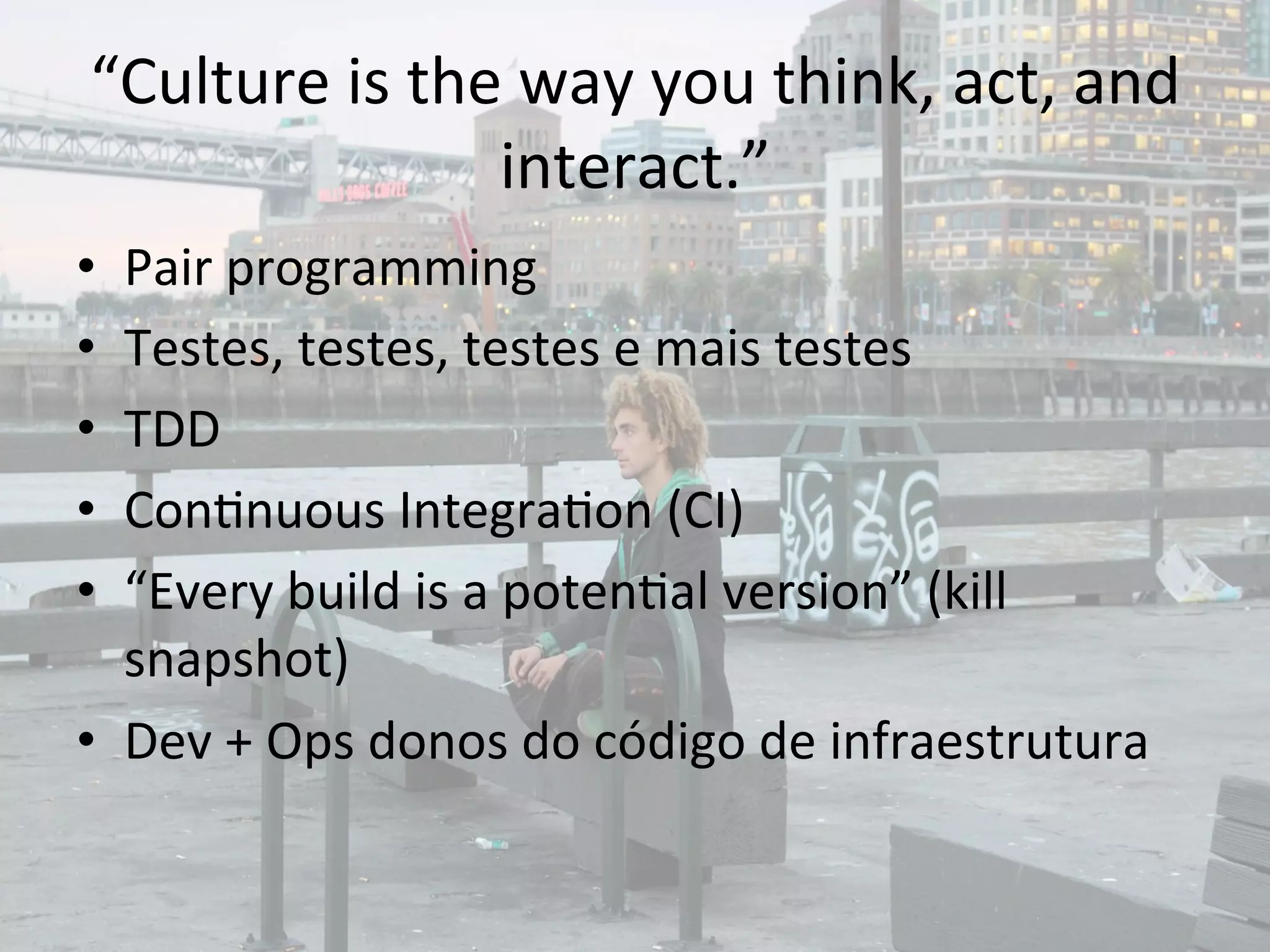 “Culture 
is 
the 
way 
you 
think, 
act, 
and 
interact.” 
• Pair 
programming 
• Testes, 
testes, 
testes 
e 
mais 
testes 
• TDD 
• Con&nuous 
Integra&on 
(CI) 
• “Every 
build 
is 
a 
poten&al 
version” 
(kill 
snapshot) 
• Dev 
+ 
Ops 
donos 
do 
código 
de 
infraestrutura 
 