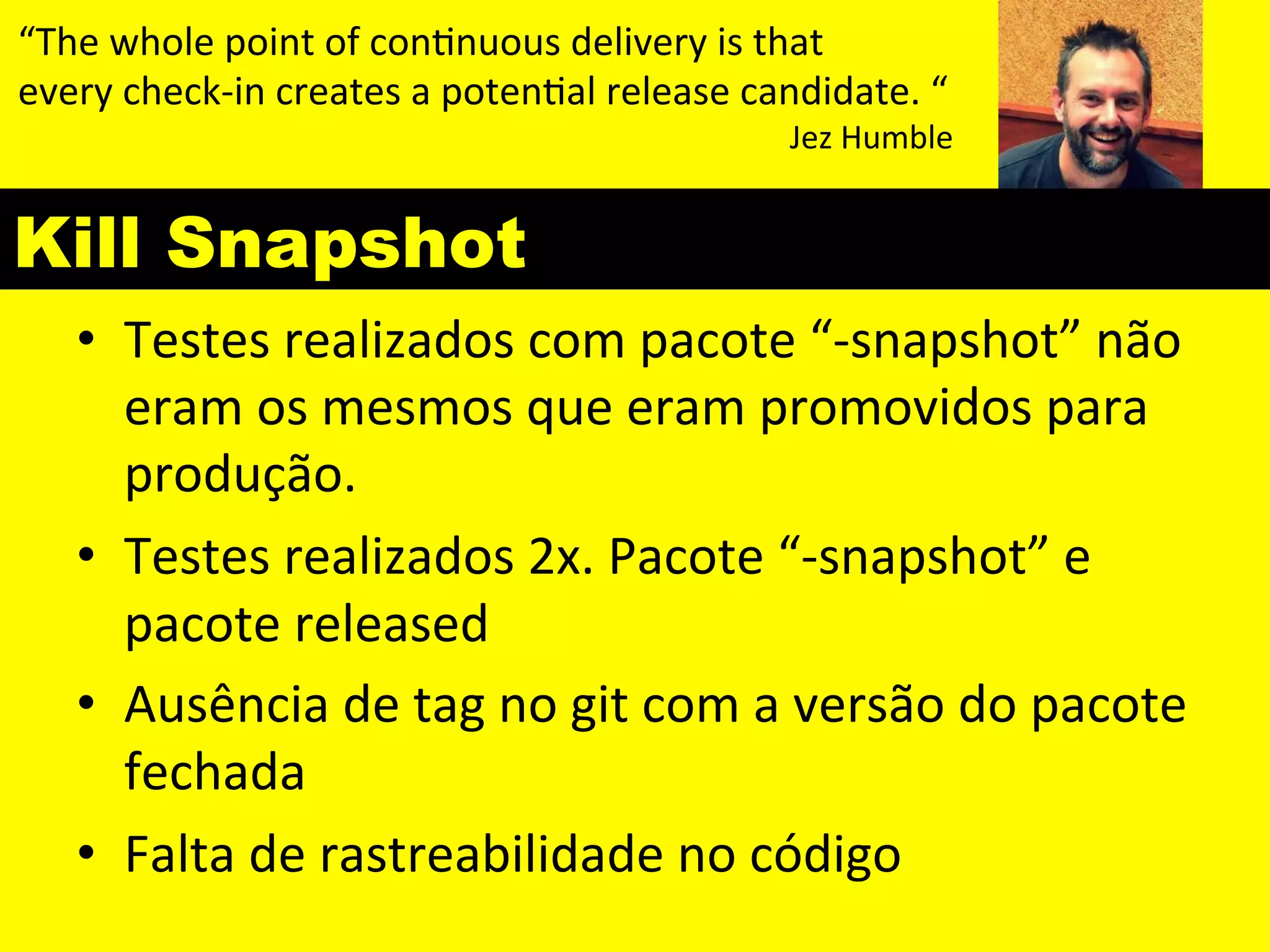 “The 
whole 
point 
of 
con&nuous 
delivery 
is 
that 
every 
check-­‐in 
creates 
a 
poten&al 
release 
candidate. 
“ 
Kill Snapshot 
Jez 
Humble 
• Testes 
realizados 
com 
pacote 
“-­‐snapshot” 
não 
eram 
os 
mesmos 
que 
eram 
promovidos 
para 
produção. 
• Testes 
realizados 
2x. 
Pacote 
“-­‐snapshot” 
e 
pacote 
released 
• Ausência 
de 
tag 
no 
git 
com 
a 
versão 
do 
pacote 
fechada 
• Falta 
de 
rastreabilidade 
no 
código 
 