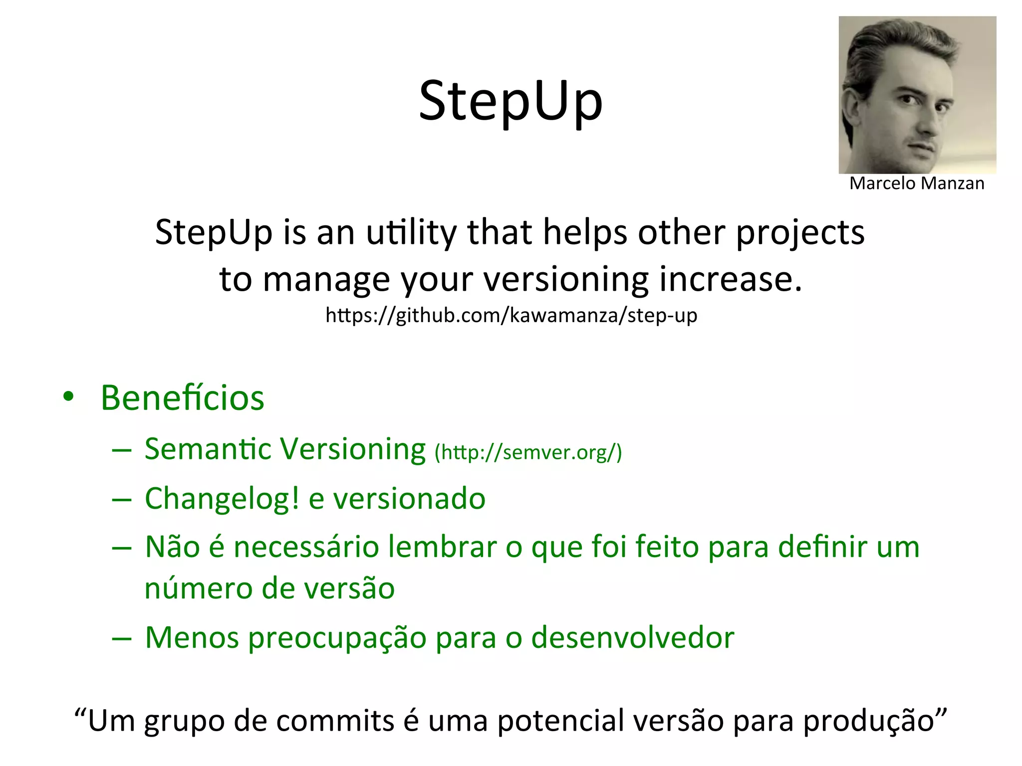 StepUp 
Marcelo 
Manzan 
StepUp 
is 
an 
u&lity 
that 
helps 
other 
projects 
to 
manage 
your 
versioning 
increase. 
• Bene|cios 
hUps://github.com/kawamanza/step-­‐up 
– Seman&c 
Versioning 
(hUp://semver.org/) 
– Changelog! 
e 
versionado 
– Não 
é 
necessário 
lembrar 
o 
que 
foi 
feito 
para 
definir 
um 
número 
de 
versão 
– Menos 
preocupação 
para 
o 
desenvolvedor 
“Um 
grupo 
de 
commits 
é 
uma 
potencial 
versão 
para 
produção” 
 
