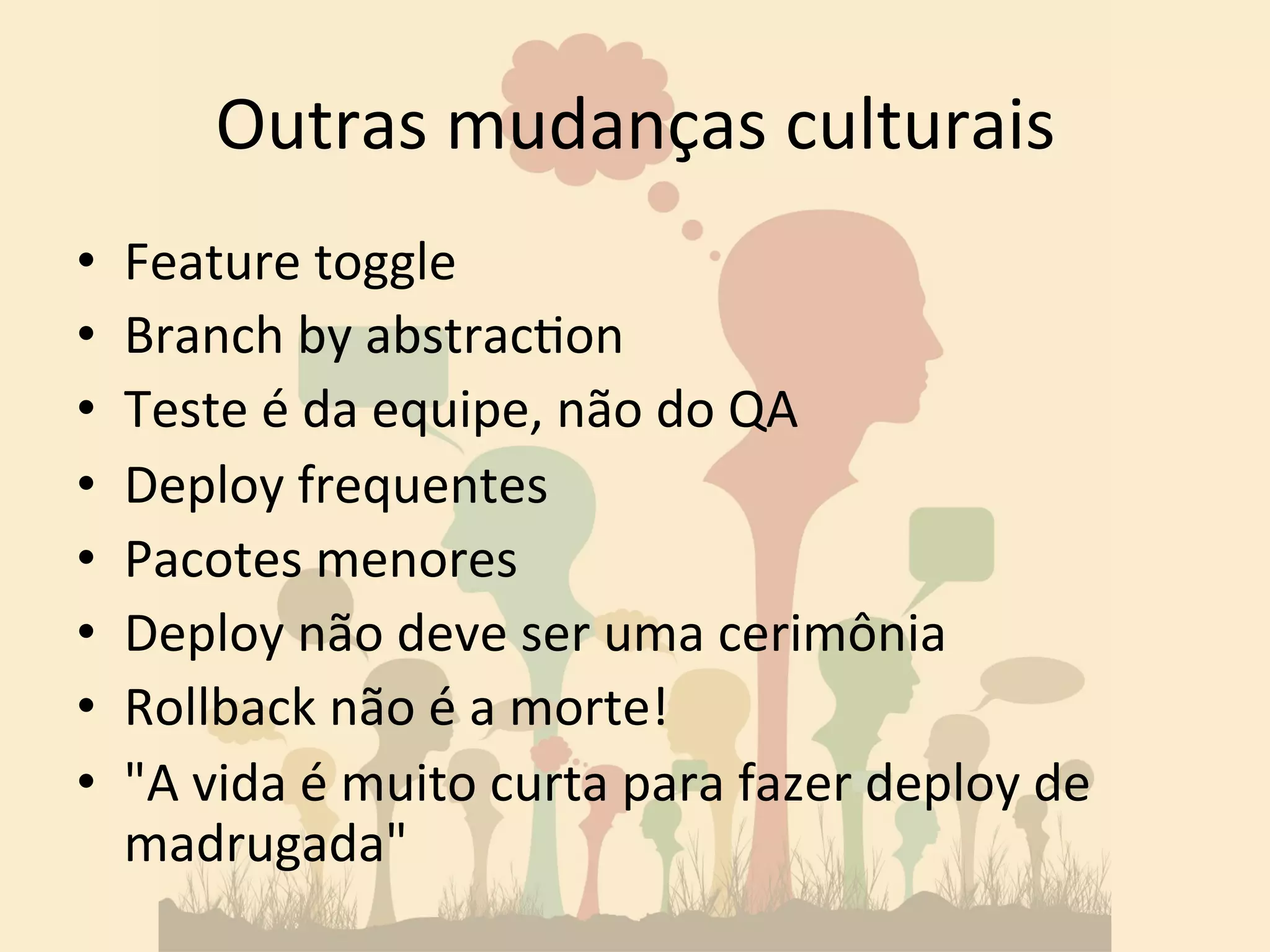 Outras 
mudanças 
culturais 
• Feature 
toggle 
• Branch 
by 
abstrac&on 
• Teste 
é 
da 
equipe, 
não 
do 
QA 
• Deploy 
frequentes 
• Pacotes 
menores 
• Deploy 
não 
deve 
ser 
uma 
cerimônia 
• Rollback 
não 
é 
a 
morte! 
• "A 
vida 
é 
muito 
curta 
para 
fazer 
deploy 
de 
madrugada" 
 