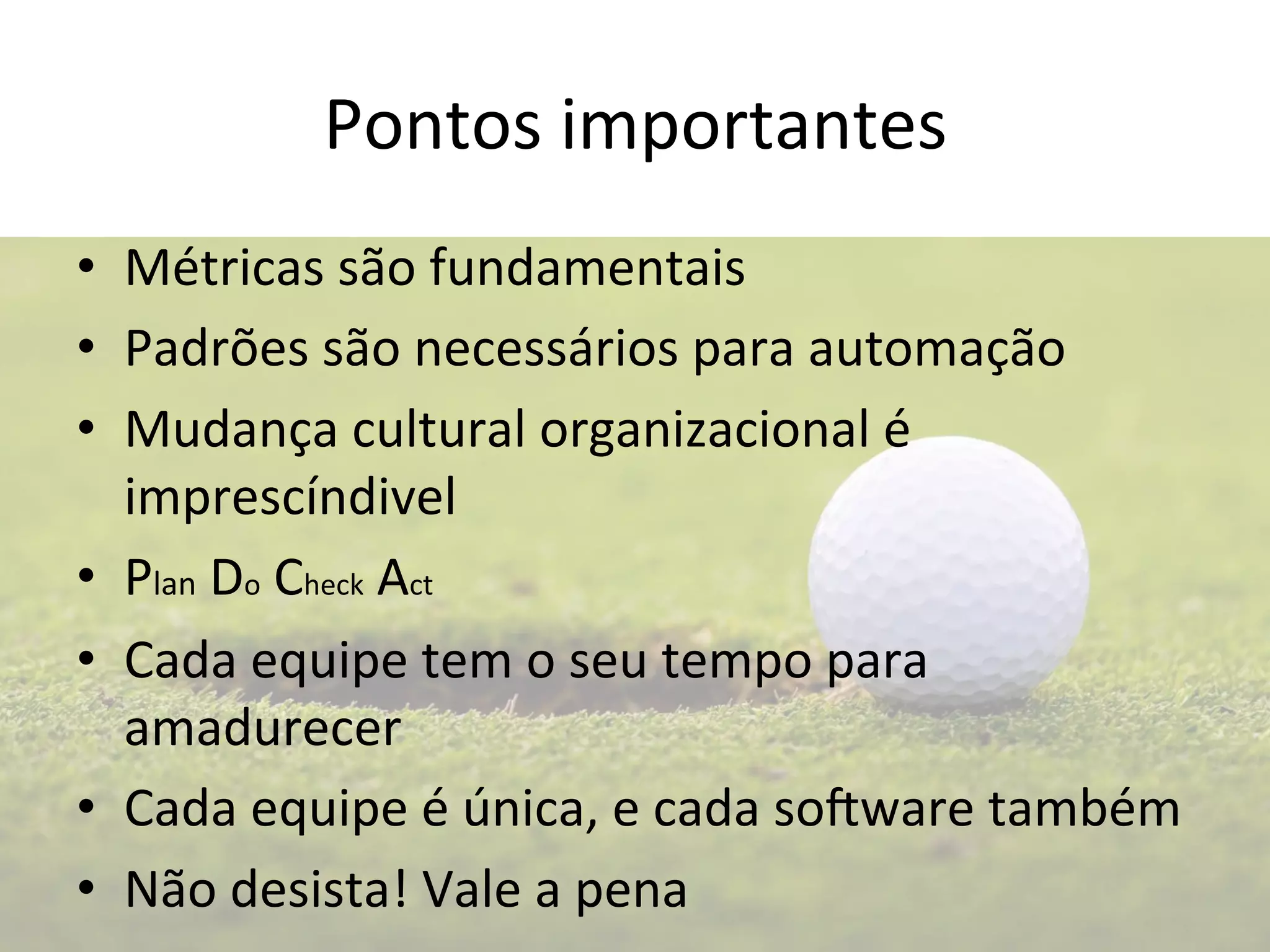 Pontos 
importantes 
• Métricas 
são 
fundamentais 
• Padrões 
são 
necessários 
para 
automação 
• Mudança 
cultural 
organizacional 
é 
imprescíndivel 
• Plan 
Do 
Check 
Act 
• Cada 
equipe 
tem 
o 
seu 
tempo 
para 
amadurecer 
• Cada 
equipe 
é 
única, 
e 
cada 
so0ware 
também 
• Não 
desista! 
Vale 
a 
pena 
 