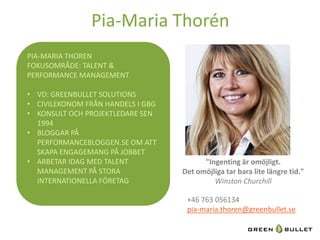 Pia-­‐Maria	
  Thorén	
  
PIA-­‐MARIA	
  THOREN
                              	
  
FOKUSOMRÅDE:	
  TALENT	
  &	
  
PERFORMANCE	
  MANAGEMENT	
  
	
  
•  VD:	
  GREENBULLET	
  SOLUTIONS	
  
•  CIVILEKONOM	
  FRÅN	
  HANDELS	
  I	
  GBG	
  
•  KONSULT	
  OCH	
  PROJEKTLEDARE	
  SEN	
  
     1994	
  
•  BLOGGAR	
  PÅ	
  
     PERFORMANCEBLOGGEN.SE	
  OM	
  ATT	
  
     SKAPA	
  ENGAGEMANG	
  PÅ	
  JOBBET	
  
•  ARBETAR	
  IDAG	
  MED	
  TALENT	
                        "Ingen&ng	
  är	
  omöjligt.	
  
     MANAGEMENT	
  PÅ	
  STORA	
                    Det	
  omöjliga	
  tar	
  bara	
  lite	
  längre	
  &d."	
  
     INTERNATIONELLA	
  FÖRETAG	
                               Winston	
  Churchill	
  

                                                      +46	
  763	
  056134	
  
                                                      pia-­‐maria.thoren@greenbullet.se	
  
                                                      	
  
 