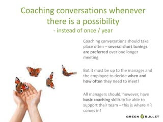 Coaching	
  conversa`ons	
  whenever	
  	
  
      there	
  is	
  a	
  possibility	
  	
  
           -­‐	
  instead	
  of	
  once	
  /	
  year	
  
                                 Coaching	
  conversa`ons	
  should	
  take	
  
                                 place	
  ouen	
  –	
  several	
  short	
  tunings	
  
                                 are	
  preferred	
  over	
  one	
  longer	
  
                                 mee`ng	
  
                                 	
  
                                 But	
  it	
  must	
  be	
  up	
  to	
  the	
  manager	
  and	
  
                                 the	
  employee	
  to	
  decide	
  when	
  and	
  
                                 how	
  oZen	
  they	
  need	
  to	
  meet!	
  
                                 	
  
                                 All	
  managers	
  should,	
  however,	
  have	
  
                                 basic	
  coaching	
  skills	
  to	
  be	
  able	
  to	
  
                                 support	
  their	
  team	
  –	
  this	
  is	
  where	
  HR	
  
                                 comes	
  in!	
  
 