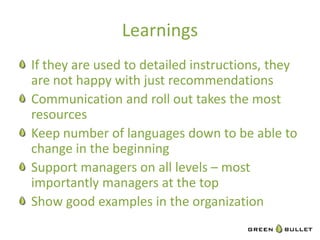 Learnings	
  
"   If	
  they	
  are	
  used	
  to	
  detailed	
  instruc`ons,	
  they	
  
    are	
  not	
  happy	
  with	
  just	
  recommenda`ons	
  
"   Communica`on	
  and	
  roll	
  out	
  takes	
  the	
  most	
  
    resources	
  
"   Keep	
  number	
  of	
  languages	
  down	
  to	
  be	
  able	
  to	
  
    change	
  in	
  the	
  beginning	
  
"   Support	
  managers	
  on	
  all	
  levels	
  –	
  most	
  
    importantly	
  managers	
  at	
  the	
  top	
  
"   Show	
  good	
  examples	
  in	
  the	
  organiza`on	
  
 