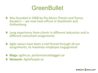GreenBullet	
  
" Was	
  founded	
  in	
  2008	
  by	
  Pia-­‐Maria	
  Thorén	
  and	
  Tomas	
  
     Kaudern	
  –	
  	
  we	
  now	
  have	
  oﬃces	
  in	
  Stockholm	
  and	
  
     Gothenburg	
  
	
  
"   Long	
  experience	
  from	
  clients	
  in	
  diﬀerent	
  industries	
  and	
  in	
  
     diﬀerent	
  consultant	
  assignments	
  
	
  
" Agile	
  values	
  have	
  been	
  a	
  red	
  thread	
  through	
  all	
  our	
  
     assignments,	
  to	
  maximize	
  employee	
  engagement	
  

" Blogs:	
  agilhr.se,	
  performancebloggen.se	
  
" Network:	
  AgilePeople.se	
  
 