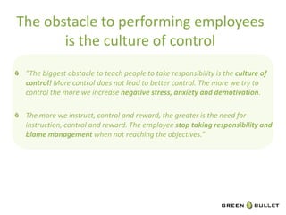 The	
  obstacle	
  to	
  performing	
  employees	
  
          is	
  the	
  culture	
  of	
  control	
  
"   ”The	
  biggest	
  obstacle	
  to	
  teach	
  people	
  to	
  take	
  responsibility	
  is	
  the	
  culture	
  of	
  
     control!	
  More	
  control	
  does	
  not	
  lead	
  to	
  be9er	
  control.	
  The	
  more	
  we	
  try	
  to	
  
     control	
  the	
  more	
  we	
  increase	
  nega.ve	
  stress,	
  anxiety	
  and	
  demo.va.on.	
  	
  
	
  
"   The	
  more	
  we	
  instruct,	
  control	
  and	
  reward,	
  the	
  greater	
  is	
  the	
  need	
  for	
  
     instruc?on,	
  control	
  and	
  reward.	
  The	
  employee	
  stop	
  taking	
  responsibility	
  and	
  
     blame	
  management	
  when	
  not	
  reaching	
  the	
  objec?ves.”	
  

     	
     	
     	
     	
     	
     	
     	
     	
     	
     	
     	
     	
  	
  




                                                                                                                      6	
  
 