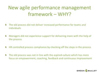 New	
  agile	
  performance	
  management	
  
              framework	
  –	
  WHY?	
  
                                                          	
  
"   The	
  old	
  process	
  did	
  not	
  deliver	
  increased	
  performance	
  for	
  teams	
  and	
  
    individuals	
  

"   Managers	
  did	
  not	
  experience	
  support	
  for	
  delivering	
  more	
  with	
  the	
  help	
  of	
  
    the	
  process	
  

"   HR	
  controlled	
  process	
  compliance	
  by	
  checking	
  oﬀ	
  the	
  steps	
  in	
  the	
  process	
  

"   The	
  old	
  process	
  was	
  not	
  in	
  line	
  with	
  the	
  aspired	
  culture	
  which	
  has	
  more	
  
     focus	
  on	
  empowerment,	
  coaching,	
  feedback	
  and	
  con`nuous	
  improvement	
  
	
  
      	
    	
      	
   	
   	
      	
         	
      	
    	
       	
   	
     	
   	
  	
  
 