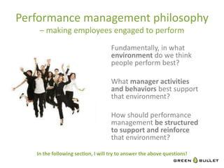 Performance	
  management	
  philosophy	
  
        –	
  making	
  employees	
  engaged	
  to	
  perform	
  
                                                        Fundamentally,	
  in	
  what	
  
                                                        environment	
  do	
  we	
  think	
  
                                                        people	
  perform	
  best?	
  
                                                        	
  
                                                        What	
  manager	
  ac&vi&es	
  
                                                        and	
  behaviors	
  best	
  support	
  
                                                        that	
  environment?	
  
                                                        	
  
                                                        How	
  should	
  performance	
  
                                                        management	
  be	
  structured	
  
                                                        to	
  support	
  and	
  reinforce	
  
                                                        that	
  environment?	
  	
  
       In	
  the	
  following	
  sec&on,	
  I	
  will	
  try	
  to	
  answer	
  the	
  above	
  ques&ons!	
  
	
                                                                                                              9
 