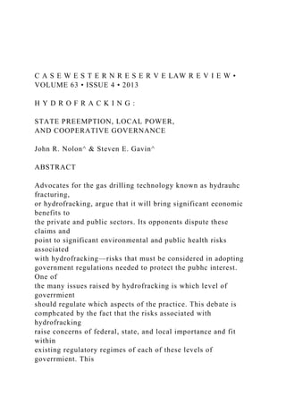 C A S E W E S T E R N R E S E R V E LAW R E V I E W •
VOLUME 63 • ISSUE 4 • 2013
H Y D R O F R A C K I N G :
STATE PREEMPTION, LOCAL POWER,
AND COOPERATIVE GOVERNANCE
John R. Nolon^ & Steven E. Gavin^
ABSTRACT
Advocates for the gas drilling technology known as hydrauhc
fracturing,
or hydrofracking, argue that it will bring significant economic
benefits to
the private and public sectors. Its opponents dispute these
claims and
point to significant environmental and public health risks
associated
with hydrofracking—risks that must be considered in adopting
government regulations needed to protect the pubhc interest.
One of
the many issues raised by hydrofracking is which level of
goverrmient
should regulate which aspects of the practice. This debate is
comphcated by the fact that the risks associated with
hydrofracking
raise concerns of federal, state, and local importance and fit
within
existing regulatory regimes of each of these levels of
goverrmient. This
 
