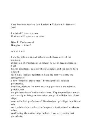 Case Western Reserve Law Review ■ Volume 65 • Issue 4 •
2015
P olitical C onstraints on
U nilateral E xecutive A ction
Dino P. Christenson1
Douglas L. Krinef
A b s t r a c t
Pundits, politicians, and scholars alike have decried the
dramatic
expansion of presidential unilateral power in recent decades.
Such
brazen assertions, against which Congress and the courts have
offered
seemingly feckless resistance, have led many to decry the
emergence of
a new “imperial presidency.” From a political science
perspective,
however, perhaps the more puzzling question is the relative
paucity, not
the proliferation of unilateral actions. Why do presidents not act
unilaterally to bring an even wider range of policies into closer
align-
ment with their preferences? The dominant paradigm in political
sci-
ence scholarship emphasizes Congress’s institutional weakness
when
confronting the unilateral president. It correctly notes that
presidents,
 