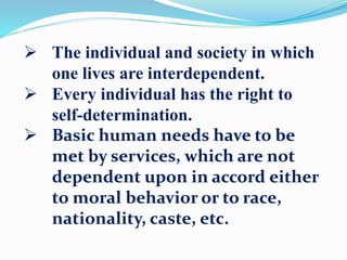  The individual and society in which
one lives are interdependent.
 Every individual has the right to
self-determination.
 Basic human needs have to be
met by services, which are not
dependent upon in accord either
to moral behavior or to race,
nationality, caste, etc.
 