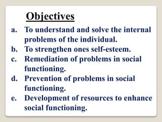 Objectives
a. To understand and solve the internal
problems of the individual.
b. To strengthen ones self-esteem.
c. Remediation of problems in social
functioning.
d. Prevention of problems in social
functioning.
e. Development of resources to enhance
social functioning.
 