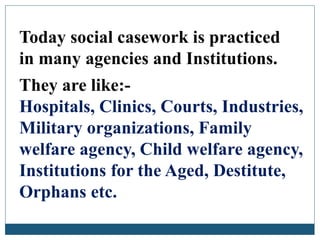 Today social casework is practiced
in many agencies and Institutions.
They are like:-
Hospitals, Clinics, Courts, Industries,
Military organizations, Family
welfare agency, Child welfare agency,
Institutions for the Aged, Destitute,
Orphans etc.
 