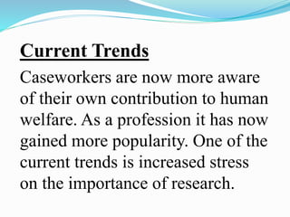Current Trends
Caseworkers are now more aware
of their own contribution to human
welfare. As a profession it has now
gained more popularity. One of the
current trends is increased stress
on the importance of research.
 