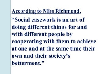 According to Miss Richmond,
“Social casework is an art of
doing different things for and
with different people by
cooperating with them to achieve
at one and at the same time their
own and their society’s
betterment.”
 