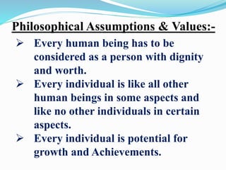 Philosophical Assumptions & Values:-
 Every human being has to be
considered as a person with dignity
and worth.
 Every individual is like all other
human beings in some aspects and
like no other individuals in certain
aspects.
 Every individual is potential for
growth and Achievements.
 
