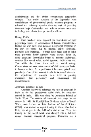 Methods of Social Work
Page
10
administration and the civilian conservation corporation
emerged. Thus major outcome of the depression was
establishment of governmental public assistant program. It
relieved the voluntary agencies from the task of providing
economic help. Caseworker was able to devote more time
in dealing with clients inter personal problems.
During 1940s
Case workers were exposed for formulation of ego;
psychology based on observation of human characteristics.
During the war there was increase in personal problems on
the part of clients due to financial crises. Emotional
problems also increased. To meet these needs and to solve
these problems family agencies were started. Later on,
some casework theoretician began to examine sociological
concept like social roles, social systems, social class etc.
This shifts the focus from self to social setting.
Caseworkers are now more aware of their own contribution
to human welfare. As a profession it has now gained more
popularity. One of the current trends is increased stress on
the importance of research. Also there is growing
awareness that personality and environment are
interdependent.
American influence in India
American casework influences the use of casework in
India as the first professional social work. i.e. casework
started in India. This was done by American School of
Social Work. The content of casework was taught as the
course. In 1936 Sir Dorabji Tata Graduate school of Social
Work, now known as Tata Institute of Social Science
(TISS), was started to impart training to those who had a
University degree in the field of social service. Thus, the
training for the social work was changed into a full time
career oriented educational program. Casework as a
 