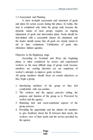 Methods of Social Work
Page
100
1.3 Assessment and Planning
A more in-depth assessment and statement of goals
and plans for action occurs during this phase. In reality, this
step is completed only when the group ends because the
dynamic nature of most groups requires an ongoing
adjustment of goals and intervention plans. Goals should be
time-limited with a reasonable chance for attainment, and
the leader should ensure that all goals are clearly stated to
aid in later evaluations. Clarification of goals also
eliminates hidden agendas.
Objective in the Beginning stage
According to Toseland and Rivas the beginning
phase is often considered by novice and experienced
workers as the most difficult stage of group work because
members are seeking direction yet are suspicious of
worker’s attempts to improve goals on them.
All group members should focus on certain objectives as
they begin a group.
1. Introducing members of the group so they feel
comfortable with one another.
2. The workers and the agency perceive setting, the
purpose and function of the group as it. Perceived by
worker and the agency.
3. Balancing task and socio-emotional aspects of the
group process.
4. Providing the opportunity and the climate for members
to give feedback about the fit between their needs, the
workers view of their needs and the service provided by
the agency.
 