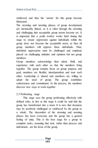 Methods of Social Work
Page
103
reinforced and thus the `norms` for this group become
fabricated.
The storming and norming phases of group development
are inextricably linked, as it is often through the storming
and challenging that acceptable group norms become set. It
is important that a youth worker works hard during this
stage to ensure oppression against individuals within the
group does not become the acceptable norm, as then all
group members will oppress these individuals. Thus,
individual oppressions must be challenged and emphasis
placed on challenging attitudes and opinions but not group
members.
Group members acknowledge their talent. Skill, and
experience with each other so that the members bring
together. The group remains focus on group purpose and
goal; members are flexible, interdependent and trust each
other. Leadership is shared and members are willing to
adopt the need of group. The group establishes
cohesiveness and commitment. In the process, the members
discover new ways to work together.
2.3 Performing stage
This stage sees the group performing effectively with
defined roles, in fact at this stage it could be said that the
group has transformed into a team. It is now that decisions
may be positively challenged or reinforced by the group as
a whole. The discomfort of the storming and norming
phases has been overcome and the group has a general
feeling of unity. This is the best stage for a group to
complete tasks, assuming that task, rather than process and
individuals, are the focus of the group.
 