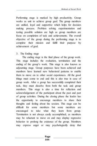 Methods of Social Work
Page
104
Performing stage is marked by high productivity. Group
works as unit to achieve group goal. The group members
are unified, loyal and supportive which helps for decision
making process. Problem solving experimentation and
testing possible solution are high as group members are
focus on completion of task and achievements. The overall
objective of the group during the performing stage is to
complete their mission and fulfill their purpose by
achievement of goal.
3. The Ending stage
The ending stage is the final phase of the group work.
This stage includes the evaluation, termination and the
ending of the group’s work. This stage is also known as
adjourning stage. Group purposes have been achieved and
members have learned new behavioral patterns to enable
them to move on to other social experiences. All the good
things must come to end and this is also true in case of
group work. After a group has successfully completed their
task, they must dissolve from both the task and group
members. This stage is also a time for reflection and
acknowledgement of the participant about the past and part
of group activities. During the closing phase the leader has
the opportunity to encourage members to share their
thoughts and feeling about the session. This stage can be
difficult for some members but some members are
encouraged to take what they learn from group.
Termination is not always easily accomplished, as members
may be reluctant to move on and may display regressive
behavior to prolong the existence of the group. Members
may express anger or may psychologically deny that
 