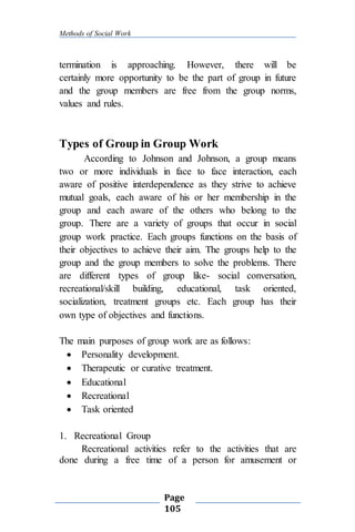 Methods of Social Work
Page
105
termination is approaching. However, there will be
certainly more opportunity to be the part of group in future
and the group members are free from the group norms,
values and rules.
Types of Group in Group Work
According to Johnson and Johnson, a group means
two or more individuals in face to face interaction, each
aware of positive interdependence as they strive to achieve
mutual goals, each aware of his or her membership in the
group and each aware of the others who belong to the
group. There are a variety of groups that occur in social
group work practice. Each groups functions on the basis of
their objectives to achieve their aim. The groups help to the
group and the group members to solve the problems. There
are different types of group like- social conversation,
recreational/skill building, educational, task oriented,
socialization, treatment groups etc. Each group has their
own type of objectives and functions.
The main purposes of group work are as follows:
 Personality development.
 Therapeutic or curative treatment.
 Educational
 Recreational
 Task oriented
1. Recreational Group
Recreational activities refer to the activities that are
done during a free time of a person for amusement or
 