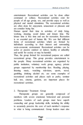 Methods of Social Work
Page
106
entertainment. Recreational activities can be done either
communal or solitary. Recreational activities exist for
people of all age group, sex, and provide enjoy as well as
physical and mental stimulation. The recreational activities
are often done for enjoyment, amusement or pleasure and
are consider being fun.
Human spend their time in activities of daily living,
working, sleeping, social duties and leisure time. The
leisure time is free time and use for recreation. Recreation
is an essential part of human life. We can find different
forms of recreational activities which are formed by
individuals according to their interest and surrounding
socio-economic environment. Recreational activities can be
active or passive outdoor or indoor, healthy or unhealthy
and useful for society or may be harmful.
Thus, the group formed for recreational purpose are called
recreational group. This group provides entertainment to
the people. Many recreational activities are organized by
public institution, voluntary work group, agency, private
groups supported by membership fees. Reading, playing,
listening music, watching television, sports, travel,
gambling, drinking alcohol etc. are some examples of
recreational activities and places such as parks, seminar
hall, zoo, cinema, gardens, are important places for
recreational activities.
2. Therapeutic/ Treatment Group
Therapeutic groups are generally composed of
members with severe emotional, behavioral and personal
problems. Leaders of such groups must have superb
counseling and group leadership skills, including the ability
to accurately perceive the core of each member’s response
to what is being communicated. Group leaders must also
 