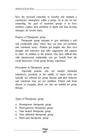 Methods of Social Work
Page
107
have the personal capacities to develop and maintain a
constructive atmosphere within a group. As in one on one
counseling, the goal of treatment groups is to have
members explore their problems in depth and then develop
strategies for resolve them.
Purpose of Therapeutic group
Therapeutic group attempts to give individual a safe
and comfortable place where they can look out problems
and emotional issues. Patients get insights into their own
thoughts and behaviors and offer suggestions and support
to other. In addition to the patients who have difficult time
with interpersonal relationship can get benefit from the
social interaction of the group therapy experience.
Precautions in Therapeutic group
Especially patients who are suicidal, homicidal
(murderer), psychotic in the middle of major crisis are
typically not referred for group therapy until their behavior
and emotional state are not stabilized. Patient with brain
disease or traumatic shock are also not suitable for group
therapy.
Types of Therapeutic group
a. Homogenous therapeutic group
b. Heterogeneous therapeutic group
c. Time limited therapeutic group
d. Time unlimited therapeutic group
e. Short-term therapeutic group
 