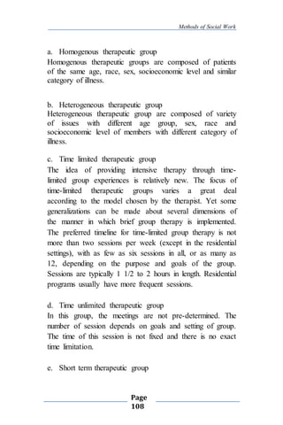 Methods of Social Work
Page
108
a. Homogenous therapeutic group
Homogenous therapeutic groups are composed of patients
of the same age, race, sex, socioeconomic level and similar
category of illness.
b. Heterogeneous therapeutic group
Heterogeneous therapeutic group are composed of variety
of issues with different age group, sex, race and
socioeconomic level of members with different category of
illness.
c. Time limited therapeutic group
The idea of providing intensive therapy through time-
limited group experiences is relatively new. The focus of
time-limited therapeutic groups varies a great deal
according to the model chosen by the therapist. Yet some
generalizations can be made about several dimensions of
the manner in which brief group therapy is implemented.
The preferred timeline for time-limited group therapy is not
more than two sessions per week (except in the residential
settings), with as few as six sessions in all, or as many as
12, depending on the purpose and goals of the group.
Sessions are typically 1 1/2 to 2 hours in length. Residential
programs usually have more frequent sessions.
d. Time unlimited therapeutic group
In this group, the meetings are not pre-determined. The
number of session depends on goals and setting of group.
The time of this session is not fixed and there is no exact
time limitation.
e. Short term therapeutic group
 