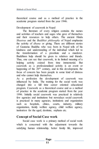 Methods of Social Work
Page
11
theoretical course and as a method of practice in the
academic program started from the year 1946.
Development of casework in Nepal
The literature of every religion contains the names
and activities of teachers and sages who gave of themselves
and their resources to help others. The ancient Hindu
Shastras and the Buddhist philosophy of Nepal emphasize
the activity of dhana or giving. There are different stories
of Gautama Buddha who was born in Nepal tells of his
kindness and understanding of the individual which led to
the transformation of a prostitute and a murderer.
Buddhism help should be given to relatives and friends.
Thus, one can see that casework, in its limited meaning of a
helping activity existed from time immemorial. But
casework as a professionalized activity is an event or
happening of the 20th century, and in this development, the
focus of concern has been people in some kind of distress
and who cannot help themselves.
As a profession the development of casework was
influenced by India. The training for the social work was
changed into a full time career oriented educational
program. Casework as a theoretical course and as a method
of practice in the academic program started from the year
1996. Initially social casework was practiced in relatively
few agencies and institutions but nowadays social casework
is practiced in many agencies, institutions and organization
such as hospitals, clinics, courts, industry, military
organization, family welfare agency, child welfare agency,
institution for the aged, destitute, orphans etc.
Concept of Social Case work
Social case work is a primary method of social work
which is concerned with the adjustment towards the
satisfying human relationship, better family life, improved
 