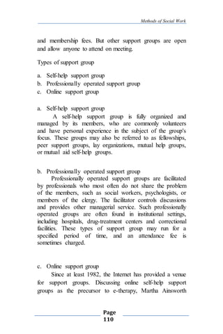 Methods of Social Work
Page
110
and membership fees. But other support groups are open
and allow anyone to attend on meeting.
Types of support group
a. Self-help support group
b. Professionally operated support group
c. Online support group
a. Self-help support group
A self-help support group is fully organized and
managed by its members, who are commonly volunteers
and have personal experience in the subject of the group's
focus. These groups may also be referred to as fellowships,
peer support groups, lay organizations, mutual help groups,
or mutual aid self-help groups.
b. Professionally operated support group
Professionally operated support groups are facilitated
by professionals who most often do not share the problem
of the members, such as social workers, psychologists, or
members of the clergy. The facilitator controls discussions
and provides other managerial service. Such professionally
operated groups are often found in institutional settings,
including hospitals, drug-treatment centers and correctional
facilities. These types of support group may run for a
specified period of time, and an attendance fee is
sometimes charged.
c. Online support group
Since at least 1982, the Internet has provided a venue
for support groups. Discussing online self-help support
groups as the precursor to e-therapy, Martha Ainsworth
 