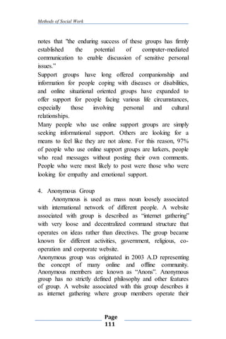 Methods of Social Work
Page
111
notes that "the enduring success of these groups has firmly
established the potential of computer-mediated
communication to enable discussion of sensitive personal
issues.”
Support groups have long offered companionship and
information for people coping with diseases or disabilities,
and online situational oriented groups have expanded to
offer support for people facing various life circumstances,
especially those involving personal and cultural
relationships.
Many people who use online support groups are simply
seeking informational support. Others are looking for a
means to feel like they are not alone. For this reason, 97%
of people who use online support groups are lurkers, people
who read messages without posting their own comments.
People who were most likely to post were those who were
looking for empathy and emotional support.
4. Anonymous Group
Anonymous is used as mass noun loosely associated
with international network of different people. A website
associated with group is described as “internet gathering”
with very loose and decentralized command structure that
operates on ideas rather than directives. The group became
known for different activities, government, religious, co-
operation and corporate website.
Anonymous group was originated in 2003 A.D representing
the concept of many online and offline community.
Anonymous members are known as “Anons”. Anonymous
group has no strictly defined philosophy and other features
of group. A website associated with this group describes it
as internet gathering where group members operate their
 