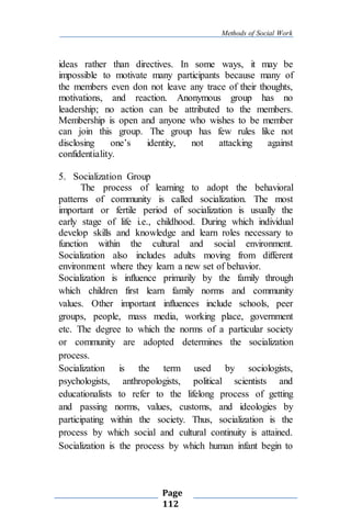 Methods of Social Work
Page
112
ideas rather than directives. In some ways, it may be
impossible to motivate many participants because many of
the members even don not leave any trace of their thoughts,
motivations, and reaction. Anonymous group has no
leadership; no action can be attributed to the members.
Membership is open and anyone who wishes to be member
can join this group. The group has few rules like not
disclosing one’s identity, not attacking against
confidentiality.
5. Socialization Group
The process of learning to adopt the behavioral
patterns of community is called socialization. The most
important or fertile period of socialization is usually the
early stage of life i.e., childhood. During which individual
develop skills and knowledge and learn roles necessary to
function within the cultural and social environment.
Socialization also includes adults moving from different
environment where they learn a new set of behavior.
Socialization is influence primarily by the family through
which children first learn family norms and community
values. Other important influences include schools, peer
groups, people, mass media, working place, government
etc. The degree to which the norms of a particular society
or community are adopted determines the socialization
process.
Socialization is the term used by sociologists,
psychologists, anthropologists, political scientists and
educationalists to refer to the lifelong process of getting
and passing norms, values, customs, and ideologies by
participating within the society. Thus, socialization is the
process by which social and cultural continuity is attained.
Socialization is the process by which human infant begin to
 