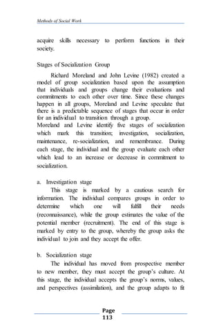 Methods of Social Work
Page
113
acquire skills necessary to perform functions in their
society.
Stages of Socialization Group
Richard Moreland and John Levine (1982) created a
model of group socialization based upon the assumption
that individuals and groups change their evaluations and
commitments to each other over time. Since these changes
happen in all groups, Moreland and Levine speculate that
there is a predictable sequence of stages that occur in order
for an individual to transition through a group.
Moreland and Levine identify five stages of socialization
which mark this transition; investigation, socialization,
maintenance, re-socialization, and remembrance. During
each stage, the individual and the group evaluate each other
which lead to an increase or decrease in commitment to
socialization.
a. Investigation stage
This stage is marked by a cautious search for
information. The individual compares groups in order to
determine which one will fulfill their needs
(reconnaissance), while the group estimates the value of the
potential member (recruitment). The end of this stage is
marked by entry to the group, whereby the group asks the
individual to join and they accept the offer.
b. Socialization stage
The individual has moved from prospective member
to new member, they must accept the group’s culture. At
this stage, the individual accepts the group’s norms, values,
and perspectives (assimilation), and the group adapts to fit
 