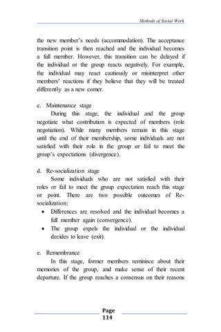 Methods of Social Work
Page
114
the new member’s needs (accommodation). The acceptance
transition point is then reached and the individual becomes
a full member. However, this transition can be delayed if
the individual or the group reacts negatively. For example,
the individual may react cautiously or misinterpret other
members’ reactions if they believe that they will be treated
differently as a new comer.
c. Maintenance stage
During this stage, the individual and the group
negotiate what contribution is expected of members (role
negotiation). While many members remain in this stage
until the end of their membership, some individuals are not
satisfied with their role in the group or fail to meet the
group’s expectations (divergence).
d. Re-socialization stage
Some individuals who are not satisfied with their
roles or fail to meet the group expectation reach this stage
or point. There are two possible outcomes of Re-
socialization:
 Differences are resolved and the individual becomes a
full member again (convergence).
 The group expels the individual or the individual
decides to leave (exit).
e. Remembrance
In this stage, former members reminisce about their
memories of the group, and make sense of their recent
departure. If the group reaches a consensus on their reasons
 