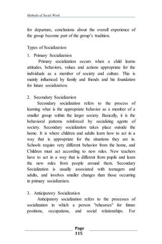 Methods of Social Work
Page
115
for departure, conclusions about the overall experience of
the group become part of the group’s tradition.
Types of Socialization
1. Primary Socialization
Primary socialization occurs when a child learns
attitudes, behaviors, values and actions appropriate for the
individuals as a member of society and culture. This is
mainly influenced by family and friends and his foundation
for future socialization.
2. Secondary Socialization
Secondary socialization refers to the process of
learning what is the appropriate behavior as a member of a
smaller group within the larger society. Basically, it is the
behavioral patterns reinforced by socializing agents of
society. Secondary socialization takes place outside the
home. It is where children and adults learn how to act in a
way that is appropriate for the situations they are in.
Schools require very different behavior from the home, and
Children must act according to new rules. New teachers
have to act in a way that is different from pupils and learn
the new rules from people around them. Secondary
Socialization is usually associated with teenagers and
adults, and involves smaller changes than those occurring
in primary socialization.
3. Anticipatory Socialization
Anticipatory socialization refers to the processes of
socialization in which a person "rehearses" for future
positions, occupations, and social relationships. For
 