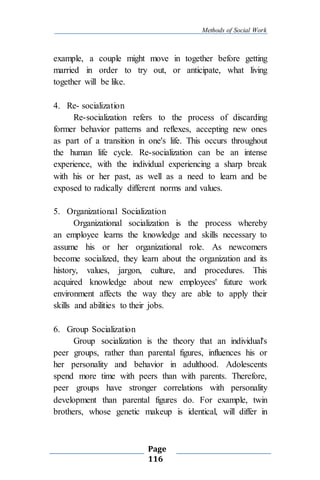 Methods of Social Work
Page
116
example, a couple might move in together before getting
married in order to try out, or anticipate, what living
together will be like.
4. Re- socialization
Re-socialization refers to the process of discarding
former behavior patterns and reflexes, accepting new ones
as part of a transition in one's life. This occurs throughout
the human life cycle. Re-socialization can be an intense
experience, with the individual experiencing a sharp break
with his or her past, as well as a need to learn and be
exposed to radically different norms and values.
5. Organizational Socialization
Organizational socialization is the process whereby
an employee learns the knowledge and skills necessary to
assume his or her organizational role. As newcomers
become socialized, they learn about the organization and its
history, values, jargon, culture, and procedures. This
acquired knowledge about new employees' future work
environment affects the way they are able to apply their
skills and abilities to their jobs.
6. Group Socialization
Group socialization is the theory that an individual's
peer groups, rather than parental figures, influences his or
her personality and behavior in adulthood. Adolescents
spend more time with peers than with parents. Therefore,
peer groups have stronger correlations with personality
development than parental figures do. For example, twin
brothers, whose genetic makeup is identical, will differ in
 