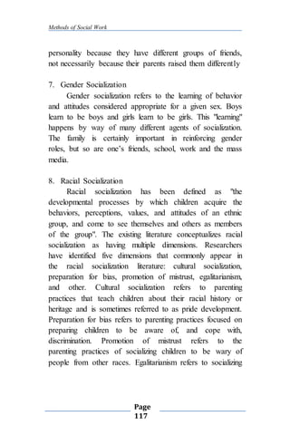 Methods of Social Work
Page
117
personality because they have different groups of friends,
not necessarily because their parents raised them differently
7. Gender Socialization
Gender socialization refers to the learning of behavior
and attitudes considered appropriate for a given sex. Boys
learn to be boys and girls learn to be girls. This "learning"
happens by way of many different agents of socialization.
The family is certainly important in reinforcing gender
roles, but so are one’s friends, school, work and the mass
media.
8. Racial Socialization
Racial socialization has been defined as "the
developmental processes by which children acquire the
behaviors, perceptions, values, and attitudes of an ethnic
group, and come to see themselves and others as members
of the group". The existing literature conceptualizes racial
socialization as having multiple dimensions. Researchers
have identified five dimensions that commonly appear in
the racial socialization literature: cultural socialization,
preparation for bias, promotion of mistrust, egalitarianism,
and other. Cultural socialization refers to parenting
practices that teach children about their racial history or
heritage and is sometimes referred to as pride development.
Preparation for bias refers to parenting practices focused on
preparing children to be aware of, and cope with,
discrimination. Promotion of mistrust refers to the
parenting practices of socializing children to be wary of
people from other races. Egalitarianism refers to socializing
 