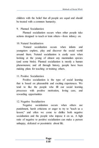 Methods of Social Work
Page
118
children with the belief that all people are equal and should
be treated with a common humanity.
9. Planned Socialization
Planned socialization occurs when other people take
actions designed to teach or train others—from infancy on.
10. Natural Socialization
Natural socialization occurs when infants and
youngsters explore, play and discover the social world
around them. Natural socialization is easily seen when
looking at the young of almost any mammalian species
(and some birds). Planned socialization is mostly a human
phenomenon; and all through history, people have been
making plans for teaching or training others.
11. Positive Socialization
Positive socialization is the type of social learning
that is based on pleasurable and exciting experiences. We
tend to like the people who fill our social learning
processes with positive motivation, loving care, and
rewarding opportunities
12. Negative Socialization
Negative socialization occurs when others use
punishment, harsh criticisms or anger to try to "teach us a
lesson;" and often we come to dislike both negative
socialization and the people who impose it on us. A high
ratio of negative to positive socialization can make a person
unhappy, defeated or pessimistic about life.
 