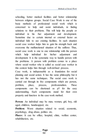 Methods of Social Work
Page
12
schooling, better medical facilities and better relationship
between religious groups. Social Case Work is one of the
basic methods of professional social work which is
concerned to help and assist individuals, in finding
solutions to their problems. This will help the people or
individual in his /her adjustment and development.
Sometime due to certain internal or external factor an
individual fails to use existing facilities. In such situation
social case worker helps him to gain his strength back and
overcome the malfunctioned situation of the sufferer. Thus,
social case work is one to one relationship with the person
which help individual for his/her adjustment and
development. It is the systematic way to handle person with
the problems. A person with problem comes to a place
where social worker who is called as social case worker in
this context helps him through well-defined process.
Case work, is indispensable as a foundation for social
planning and social action. It has the same philosophy but it
has not the same techniques. The social case work is
carried out through its five components which are person,
problem, place, process, professionalism. These
components can be shortened as p5 for the easy
understanding. Each components stand for their own
property and function in the case work method.
Person: An individual may be man, women, girl, boy, old
aged, children, handicapped, etc.
Problem: Worst situation related to social, economic,
psychology, drug abuse, politics etc.
Places: It can be office, hospital, clinic, welfare center,
rehabilitation, etc.
 