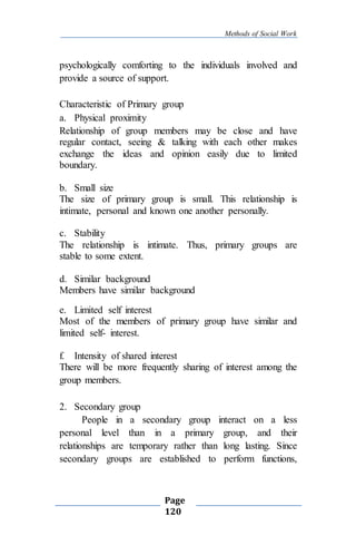 Methods of Social Work
Page
120
psychologically comforting to the individuals involved and
provide a source of support.
Characteristic of Primary group
a. Physical proximity
Relationship of group members may be close and have
regular contact, seeing & talking with each other makes
exchange the ideas and opinion easily due to limited
boundary.
b. Small size
The size of primary group is small. This relationship is
intimate, personal and known one another personally.
c. Stability
The relationship is intimate. Thus, primary groups are
stable to some extent.
d. Similar background
Members have similar background
e. Limited self interest
Most of the members of primary group have similar and
limited self- interest.
f. Intensity of shared interest
There will be more frequently sharing of interest among the
group members.
2. Secondary group
People in a secondary group interact on a less
personal level than in a primary group, and their
relationships are temporary rather than long lasting. Since
secondary groups are established to perform functions,
 